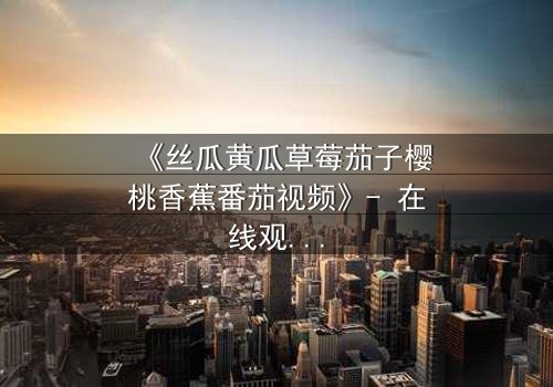 《丝瓜黄瓜草莓茄子樱桃香蕉番茄视频》- 在线观看 - 当田园梦想遭遇都市阴谋