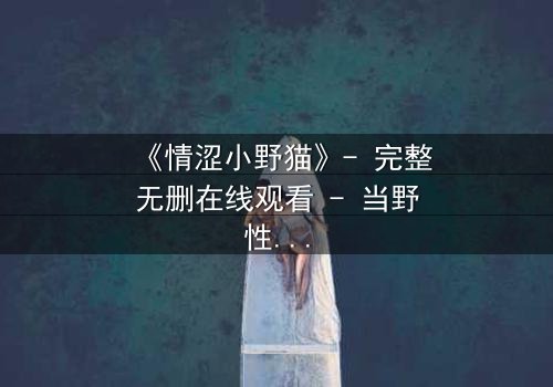 《情涩小野猫》- 完整无删在线观看 - 当野性遇上禁忌之恋