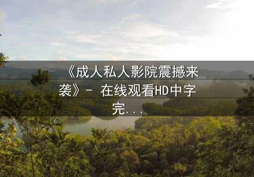 《成人私人影院震撼来袭》- 在线观看HD中字完整无删 - 当欲望与秘密在黑暗中碰撞