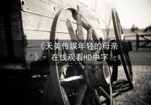 《天美传媒年轻的母亲》- 在线观看HD中字 - 一个关于爱与牺牲的震撼故事