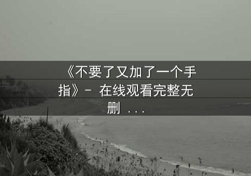 《不要了又加了一个手指》- 在线观看完整无删 - 当欲望的指尖触碰禁忌的深渊