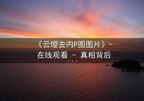 《云缨去内P图图片》- 在线观看 - 真相背后,谁在操控她的命运?