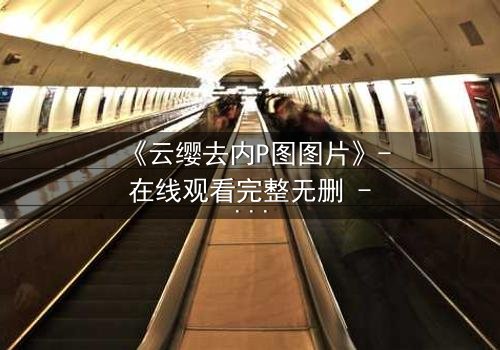 《云缨去内P图图片》- 在线观看完整无删 - 当虚拟与现实交织,谁在操控真相?