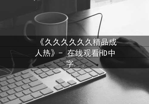 《久久久久久久精品成人热》- 在线观看HD中字 - 免费1080P超清完整无删