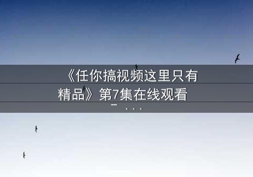 《任你搞视频这里只有精品》第7集在线观看 - 当欲望与真相碰撞,谁将主宰命运?
