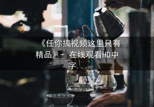 《任你搞视频这里只有精品》- 在线观看HD中字 - 揭开人性底层的秘密游戏