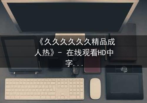 《久久久久久久精品成人热》- 在线观看HD中字 - 免费1080P超清完整无删