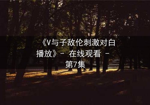 《V与子敌伦刺激对白播放》- 在线观看 - 第7集