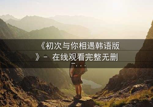 《初次与你相遇韩语版》- 在线观看完整无删 - 当命运之轮逆转,爱能否跨越时空?