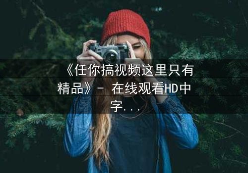《任你搞视频这里只有精品》- 在线观看HD中字完整无删 - 揭秘隐藏的真相,你敢点开吗?