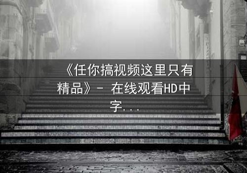 《任你搞视频这里只有精品》- 在线观看HD中字 - 当欲望与真相交织,你敢点开吗?