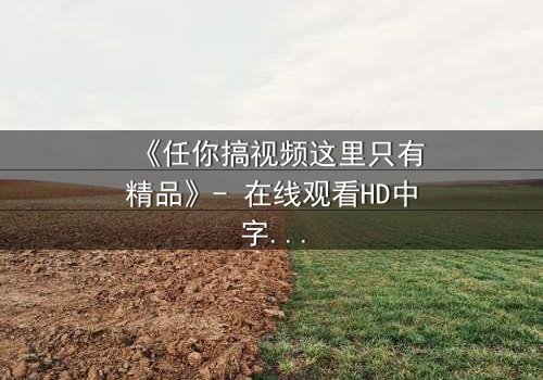 《任你搞视频这里只有精品》- 在线观看HD中字 - 当欲望与真相碰撞,谁将主宰命运?