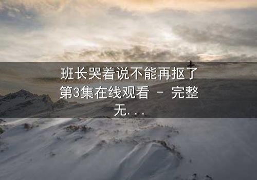 班长哭着说不能再抠了第3集在线观看 - 完整无删版 - 当泪水揭开校园黑幕的真相