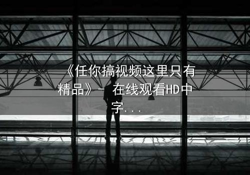 《任你搞视频这里只有精品》- 在线观看HD中字 - 当欲望与真相交织,谁将主宰命运?