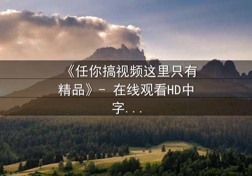 《任你搞视频这里只有精品》- 在线观看HD中字 - 当欲望与真相交织,谁将主宰命运?