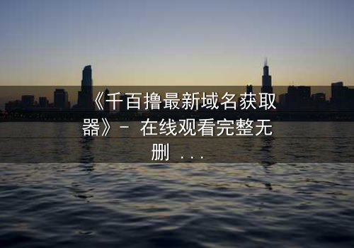 《千百撸最新域名获取器》- 在线观看完整无删 - 当代码成为生存的唯一钥匙