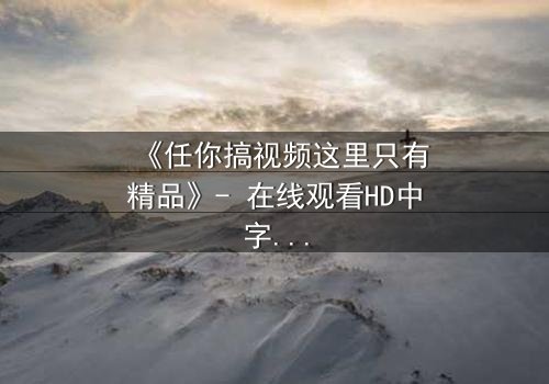 《任你搞视频这里只有精品》- 在线观看HD中字 - 当欲望与真相交织,你敢点开吗?