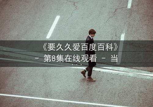 《要久久爱百度百科》- 第8集在线观看 - 当爱情面临生死考验,你敢不敢久久爱?
