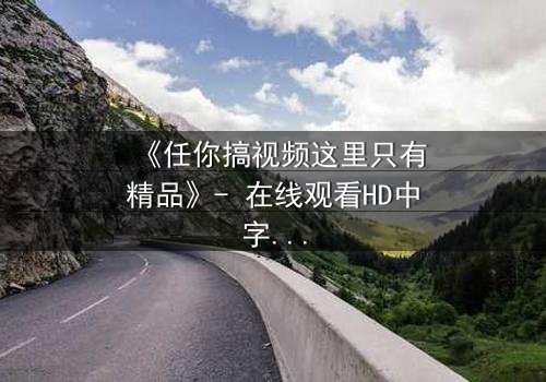 《任你搞视频这里只有精品》- 在线观看HD中字 - 当欲望与真相碰撞,谁将主宰命运?