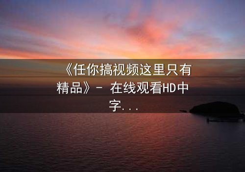 《任你搞视频这里只有精品》- 在线观看HD中字完整无删 - 揭开隐藏的真相,你敢点开吗?