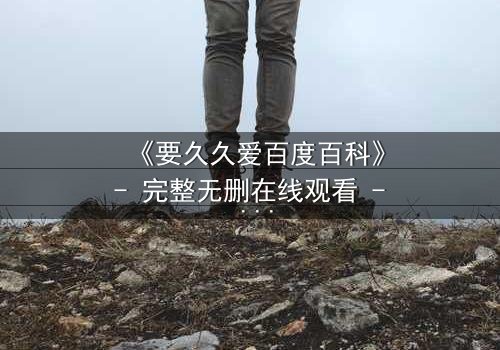 《要久久爱百度百科》- 完整无删在线观看 - 当爱情跨越生死,你敢不敢赌上永恒?