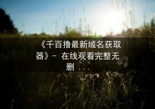 《千百撸最新域名获取器》- 在线观看完整无删 - 当虚拟世界成为致命陷阱