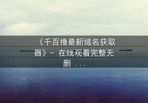 《千百撸最新域名获取器》- 在线观看完整无删 - 当虚拟世界吞噬现实,谁能阻止这场数字浩劫?