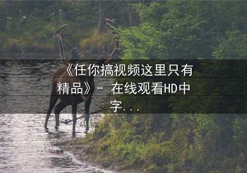 《任你搞视频这里只有精品》- 在线观看HD中字 - 当欲望与真相交织,你敢点开吗?