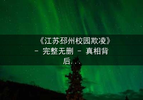 《江苏邳州校园欺凌》- 完整无删 - 真相背后的泪与痛