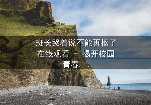班长哭着说不能再抠了在线观看 - 揭开校园青春背后的残酷真相
