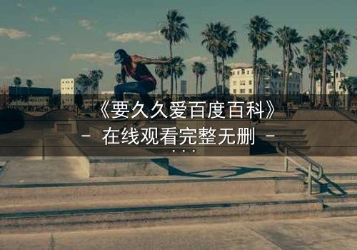 《要久久爱百度百科》- 在线观看完整无删 - 当爱情跨越生死,你敢不敢赌上一生?