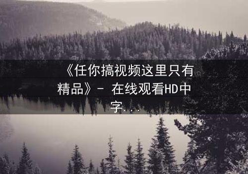 《任你搞视频这里只有精品》- 在线观看HD中字完整无删 - 当欲望与真相在镜头下碰撞