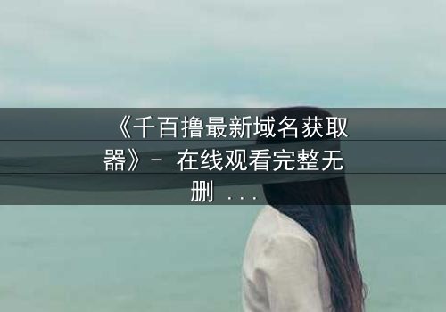 《千百撸最新域名获取器》- 在线观看完整无删 - 揭秘数字迷宫的终极密码