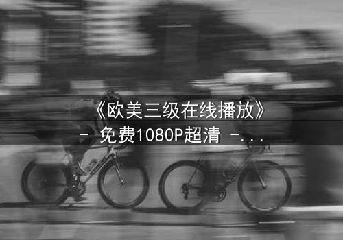 《欧美三级在线播放》- 免费1080P超清 - 第3集完整无删