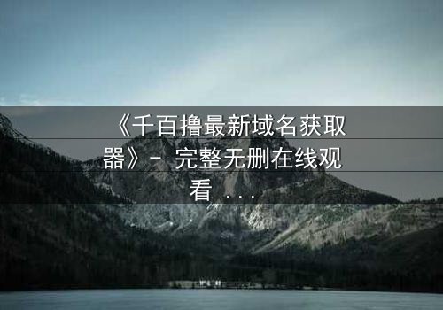 《千百撸最新域名获取器》- 完整无删在线观看 - 一场数字生存的生死较量