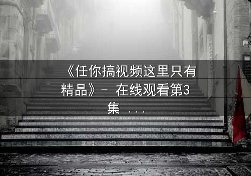 《任你搞视频这里只有精品》- 在线观看第3集 - 真相背后藏着什么秘密?