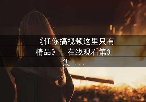 《任你搞视频这里只有精品》- 在线观看第3集 - 当欲望与真相碰撞,谁将主宰命运?