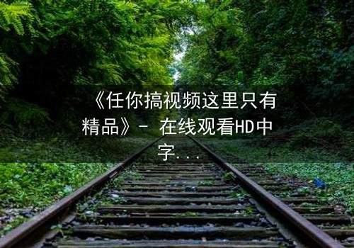 《任你搞视频这里只有精品》- 在线观看HD中字 - 当欲望与真相碰撞,谁将主宰命运?