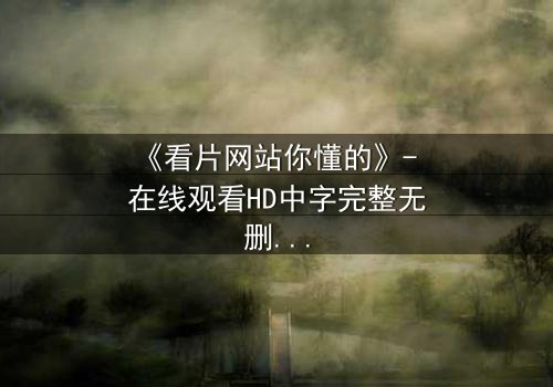 《看片网站你懂的》- 在线观看HD中字完整无删 - 揭开隐藏入口背后的惊悚真相