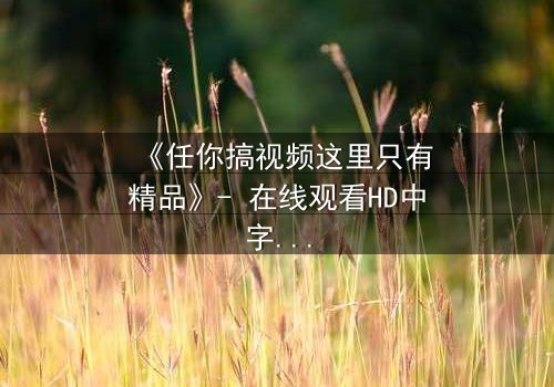 《任你搞视频这里只有精品》- 在线观看HD中字 - 当欲望与真相交织,你敢点开吗?