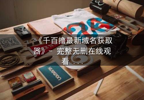 《千百撸最新域名获取器》- 完整无删在线观看 - 一场数字世界的生死追逐