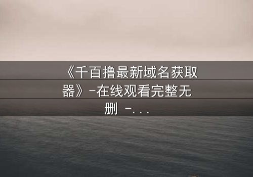 《千百撸最新域名获取器》-在线观看完整无删 - 当虚拟与现实交织,谁能守住最后的底线?