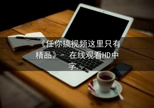 《任你搞视频这里只有精品》- 在线观看HD中字 - 当欲望与真相交织,谁能全身而退?