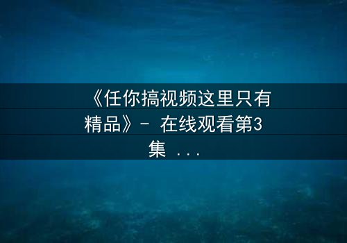 《任你搞视频这里只有精品》- 在线观看第3集 - 当欲望与真相碰撞,谁将主宰命运?