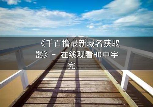 《千百撸最新域名获取器》- 在线观看HD中字完整无删版 - 当虚拟世界吞噬现实,谁能阻止这场数字风暴?