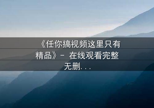 《任你搞视频这里只有精品》- 在线观看完整无删 - 一场颠覆认知的视觉盛宴