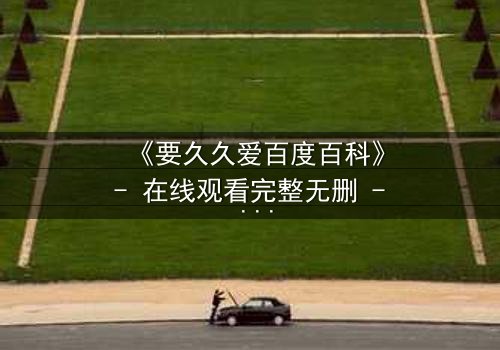 《要久久爱百度百科》- 在线观看完整无删 - 当爱情与命运交织,你敢不敢久久爱?