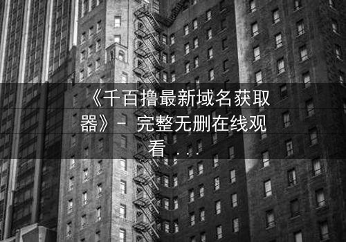 《千百撸最新域名获取器》- 完整无删在线观看 - 当科技与欲望碰撞,谁能全身而退?