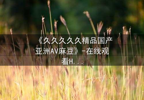《久久久久久精品国产亚洲AV麻豆》-在线观看HD中字 - 第7集完整无删