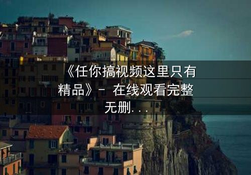 《任你搞视频这里只有精品》- 在线观看完整无删 - 当欲望与真相碰撞,谁能全身而退?